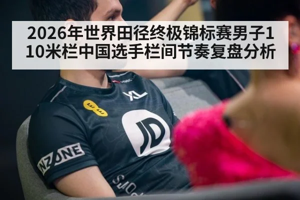 2026年世界田径终极锦标赛男子110米栏中国选手栏间节奏复盘分析