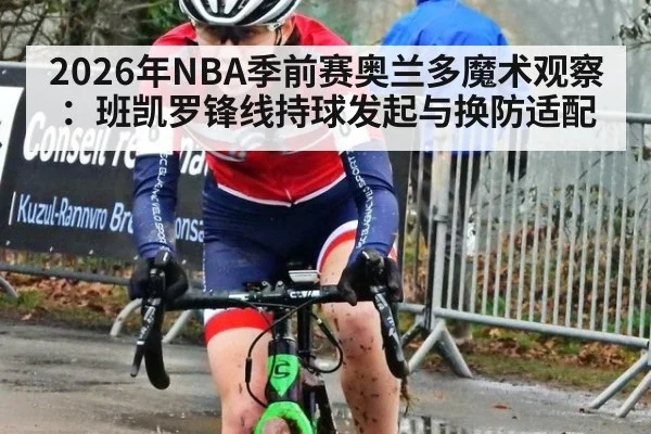 2026年NBA季前赛奥兰多魔术观察：班凯罗锋线持球发起与换防适配