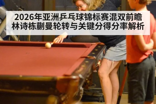 2026年亚洲乒乓球锦标赛混双前瞻 林诗栋蒯曼轮转与关键分得分率解析